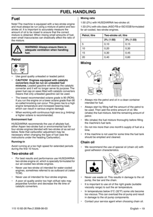 Page 19FUEL HANDLING
English – 19115 10 82-26 Rev.2 2008-06-03
Fuel
Note! The machine is equipped with a two-stroke engine 
and must always be run using a mixture of petrol and two-
stroke oil. It is important to accurately measure the 
amount of oil to be mixed to ensure that the correct 
mixture is obtained. When mixing small amounts of fuel, 
even small inaccuracies can drastically affect the ratio of 
the mixture.
Petrol
•Use good quality unleaded or leaded petrol.
•CAUTION!  Engines equipped with catalytic...