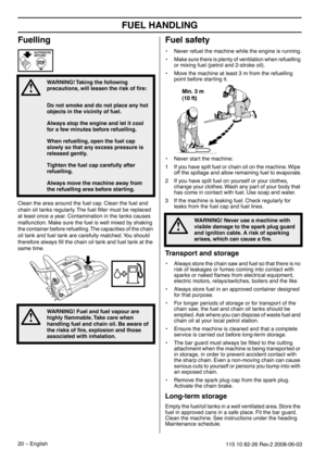 Page 20FUEL HANDLING
20 – English115 10 82-26 Rev.2 2008-06-03
Fuelling
Clean the area around the fuel cap. Clean the fuel and 
chain oil tanks regularly. The fuel ﬁlter must be replaced 
at least once a year. Contamination in the tanks causes 
malfunction. Make sure the fuel is well mixed by shaking 
the container before refuelling. The capacities of the chain 
oil tank and fuel tank are carefully matched. You should 
therefore always ﬁll the chain oil tank and fuel tank at the 
same time.
Fuel safety
•Never...