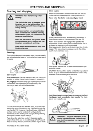 Page 21STARTING AND STOPPING
English – 21115 10 82-26 Rev.2 2008-06-03
Starting and stopping
Starting
The chain brake must be engaged when the chain saw is 
started. Activate the brake by moving the front hand guard 
forwards.
Cold engine
Start position (1): Set the start/stop switch in the choke 
position by pulling the red control outward - upward (1).
Air purge (2): Press the air purge diaphragm repeatedly 
until fuel ﬁlls the diaphragm (at least 6 times). The 
diaphragm need not be completely ﬁlled.
Grip...