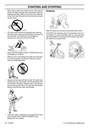 Page 22STARTING AND STOPPING
22 – English115 10 82-26 Rev.2 2008-06-03
•Never start a chain saw unless the bar, chain and all 
covers are ﬁtted correctly. See instructions under the 
heading Assembly. Without a bar and chain attached 
to the chain saw the clutch can come loose and cause 
serious injury.
• The chain brake should be activated when starting. 
Se instructions under the heading Start and stop. Do 
not drop start. This method is very dangerous 
because you may lose control of the saw.
• Never start...