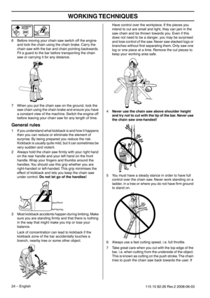 Page 24WORKING TECHNIQUES
24 – English115 10 82-26 Rev.2 2008-06-03
6Before moving your chain saw switch off the engine 
and lock the chain using the chain brake. Carry the 
chain saw with the bar and chain pointing backwards. 
Fit a guard to the bar before transporting the chain 
saw or carrying it for any distance.
7 When you put the chain saw on the ground, lock the 
saw chain using the chain brake and ensure you have 
a constant view of the machine. Switch the engine off 
before leaving your chain saw for...