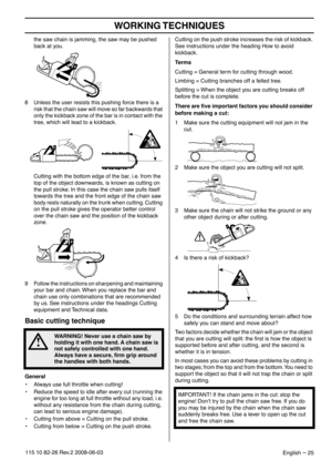Page 25WORKING TECHNIQUES
English – 25115 10 82-26 Rev.2 2008-06-03
the saw chain is jamming, the saw may be pushed 
back at you.
8 Unless the user resists this pushing force there is a 
risk that the chain saw will move so far backwards that 
only the kickback zone of the bar is in contact with the 
tree, which will lead to a kickback.
Cutting with the bottom edge of the bar, i.e. from the 
top of the object downwards, is known as cutting on 
the pull stroke. In this case the chain saw pulls itself 
towards...