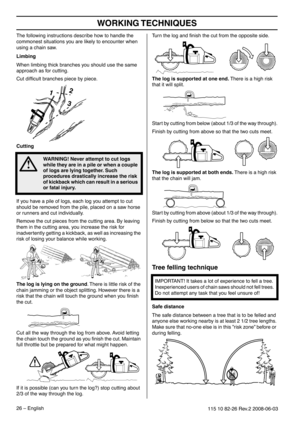 Page 26WORKING TECHNIQUES
26 – English115 10 82-26 Rev.2 2008-06-03
The following instructions describe how to handle the 
commonest situations you are likely to encounter when 
using a chain saw.
Limbing
When limbing thick branches you should use the same 
approach as for cutting.
Cut difﬁcult branches piece by piece.
Cutting
If you have a pile of logs, each log you attempt to cut 
should be removed from the pile, placed on a saw horse 
or runners and cut individually.
Remove the cut pieces from the cutting...