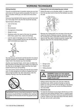 Page 27WORKING TECHNIQUES
English – 27115 10 82-26 Rev.2 2008-06-03
Felling direction
The aim is to fell the tree in a position where you can limb 
and cross-cut the log as easily as possible. You want it to 
fall in a location where you can stand and move about 
safely.
Once you have decided which way you want the tree to fall 
you must judge which way the tree would fall naturally.
Several factors affect this:
• Lean of the tree
• Bend
• Wind direction
• Arrangement of branches
• Weight of snow
• Obstacles...