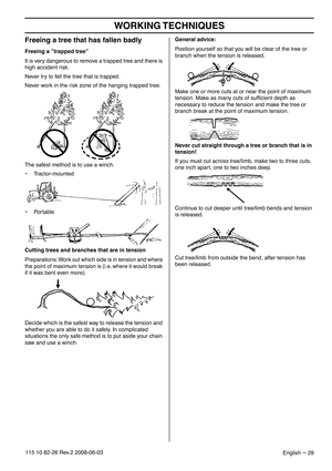 Page 29WORKING TECHNIQUES
English – 29115 10 82-26 Rev.2 2008-06-03
Freeing a tree that has fallen badly 
Freeing a ”trapped tree”
It is very dangerous to remove a trapped tree and there is 
high accident risk.
Never try to fell the tree that is trapped.
Never work in the risk zone of the hanging trapped tree.
The safest method is to use a winch.
• Tractor-mounted
• Portable
Cutting trees and branches that are in tension
Preparations: Work out which side is in tension and where 
the point of maximum tension is...