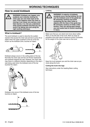 Page 30WORKING TECHNIQUES
30 – English115 10 82-26 Rev.2 2008-06-03
How to avoid kickback
What is kickback?
The word kickback is used to describe the sudden 
reaction that causes the chain saw and bar to jump off an 
object when the upper quadrant of the tip of the bar, 
known as the kickback zone, touches an object.
Kickback always occurs in the cutting plane of the bar. 
Normally the chain saw and bar are thrown backwards 
and upwards towards the user. However, the chain saw 
may move in a different direction...