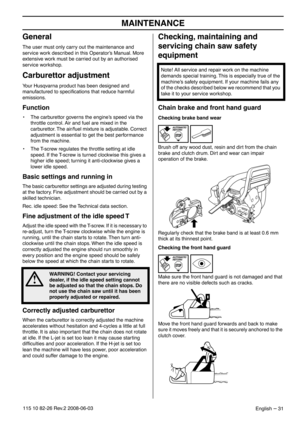 Page 31MAINTENANCE
English – 31115 10 82-26 Rev.2 2008-06-03
General
The user must only carry out the maintenance and 
service work described in this Operator’s Manual. More 
extensive work must be carried out by an authorised 
service workshop.
Carburettor adjustment
Your Husqvarna product has been designed and 
manufactured to speciﬁcations that reduce harmful 
emissions. 
Function
•The carburettor governs the engine’s speed via the 
throttle control. Air and fuel are mixed in the 
carburettor. The air/fuel...