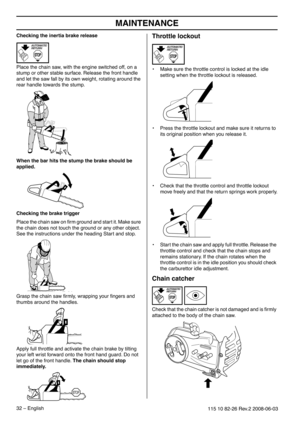 Page 32MAINTENANCE
32 – English115 10 82-26 Rev.2 2008-06-03
Checking the inertia brake release
Place the chain saw, with the engine switched off, on a 
stump or other stable surface. Release the front handle 
and let the saw fall by its own weight, rotating around the 
rear handle towards the stump.
When the bar hits the stump the brake should be applied.
Checking the brake trigger
Place the chain saw on ﬁrm ground and start it. Make sure 
the chain does not touch the ground or any other object. 
See the...