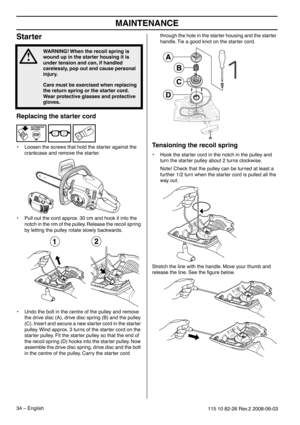 Page 34MAINTENANCE
34 – English115 10 82-26 Rev.2 2008-06-03
Starter
Replacing the starter cord
•Loosen the screws that hold the starter against the 
crankcase and remove the starter.
• Pull out the cord approx. 30 cm and hook it into the 
notch in the rim of the pulley. Release the recoil spring 
by letting the pulley rotate slowly backwards.
• Undo the bolt in the centre of the pulley and remove 
the drive disc (A), drive disc spring (B) and the pulley 
(C). Insert and secure a new starter cord in the starter...