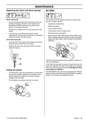 Page 35MAINTENANCE
English – 35115 10 82-26 Rev.2 2008-06-03
Replacing the return and drive springs
Recoil spring (A)
•Lift up the starter pulley. See instructions under the 
heading Changing a broken or worn starter cord. 
Remember that the recoil spring is coiled under 
tension in the starter housing.
• Remove the cassette with the recoil spring from the 
starter.
• Lubricate the recoil spring with light oil. Fit the 
cassette with recoil spring in the starter. Fit the starter 
pulley and tension the recoil...