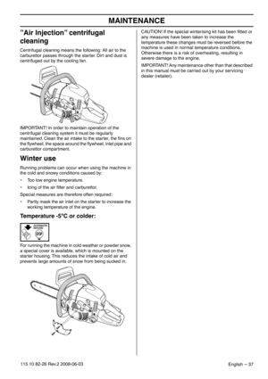 Page 37MAINTENANCE
English – 37115 10 82-26 Rev.2 2008-06-03
”Air Injection” centrifugal 
cleaning
Centrifugal cleaning means the following: All air to the 
carburettor passes through the starter. Dirt and dust is 
centrifuged out by the cooling fan.
IMPORTANT! In order to maintain operation of the 
centrifugal cleaning system it must be regularly 
maintained. Clean the air intake to the starter, the ﬁns on 
the ﬂywheel, the space around the ﬂywheel, inlet pipe and 
carburettor compartment.
Winter use
Running...