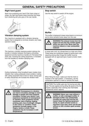 Page 10GENERAL SAFETY PRECAUTIONS
10 – English115 10 82-26 Rev.2 2008-06-03
Right hand guard
Apart from protecting your hand if the chain jumps or 
snaps, the right hand guard stops branches and twigs 
from interfering with your grip on the rear handle.
Vibration damping system
Your machine is equipped with a vibration damping 
system that is designed to minimize vibration and make 
operation easier.
The machine′s vibration damping system reduces the 
transfer of vibration between the engine unit/cutting...