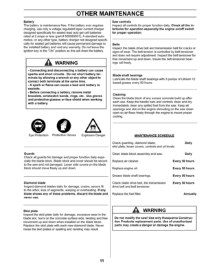 Page 1111
OTHER MAINTENANCE 
Guards
Check all guards for damage and proper function daily espe-
cially the blade block. Blade block and cover should be secure 
to the saw and not damaged. Lexan side covers on the blade 
block should move freely up and down.
Diamond blade
Inspect diamond blades daily for damage, cracks, secure fit 
to the arbor, loss of segments, warping or overheating. If any 
blade shows any of these problems, discard the blade and 
never use.
Saw controls
Inspect all controls for proper...