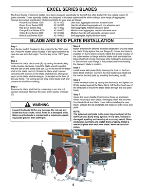 Page 66
EXCEL SERIES BLADES
The Excel Series of diamond blades have been designed specifically for the Soff-Cut Ultra Early Entry dry cutting system of 
green concrete. These specialty blades are designed to increase speed and life while cut\
ting a wide range of aggregates. 
Choose the correct specification of diamond blade for your area as follows:
 Purple Excel Series 1000    XL14-1000 Ultra hard aggregate and non abrasive sand
 Green Excel Series 2000    XL14-2000 Hard to ultra hard aggregate and non...