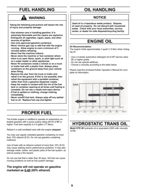 Page 99
FUEL HANDLING
PROPER FUEL
Taking the following precautions will lessen the risk 
of injury and property damage:
- Use extreme care in handling gasoline. It is  
  extremely ﬂammable and the vapors are explosive. 
- Extinguish all cigarettes, cigars, pipes, and other               
  sources of ignition.
- Use only approved gasoline containers.
- Never remove gas cap or add fuel with the engine     
  running.  Allow engine to cool a minimum of 3 
  minutes before refueling.
- Never fuel the machine...
