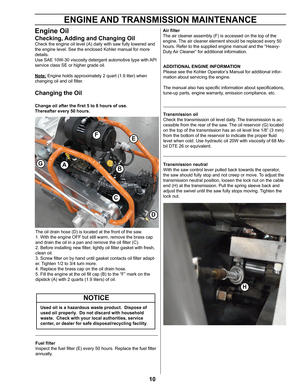 Page 1010
Engine Oil
Checking, Adding and Changing Oil
Check the engine oil level (A) daily with saw fully lowered and 
the engine level. See the enclosed Kohler manual for more 
details.
Use SAE 10W-30 viscosity detergent automotive type with API 
service class SE or higher grade oil.
Note: Engine holds approximately 2 quart (1.9 liter) when 
changing oil and oil filter.
Changing the Oil 
Change oil after the first 5 to 8 hours of use.
Thereafter every 50 hours. 
ENGINE AND TRANSMISSION MAINTENANCE 
Fuel...