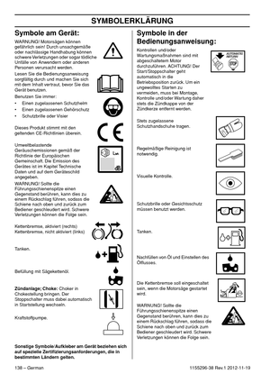 Page 138SYMBOLERKLÄRUNG
138 – German1155296-38 Rev.1 2012-11-19
Symbole am Gerät:
WARNUNG! Motorsägen können 
gefährlich sein! Durch unsachgemäße 
oder nachlässige Handhabung können 
schwere Verletzungen oder sogar tödliche 
Unfälle von Anwendern oder anderen 
Personen verursacht werden.
Lesen Sie die Bedienungsanweisung 
sorgfältig durch und machen Sie sich 
mit dem Inhalt vertraut, bevor Sie das 
Gerät benutzen.
Benutzen Sie immer:
• Einen zugelassenen Schutzhelm
• Einen zugelassenen Gehörschutz
• Schutzbrille...