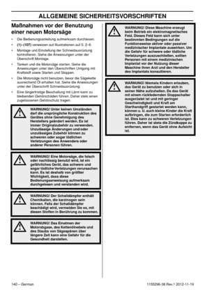 Page 140ALLGEMEINE SICHERHEITSVORSCHRIFTEN
140 – German1155296-38 Rev.1 2012-11-19
Maßnahmen vor der Benutzung 
einer neuen Motorsäge
• Die Bedienungsanleitung aufmerksam durchlesen.
•(1)–(107) verweisen auf Illustrationen auf S. 2–6.
• Montage und Einstellung der Schneidausrüstung 
kontrollieren. Siehe die Anweisungen unter der 
Überschrift Montage.
• Tanken und die Motorsäge starten. Siehe die 
Anweisungen unter den Überschriften Umgang mit 
Kraftstoff sowie Starten und Stoppen.
• Die Motorsäge nicht benutzen,...