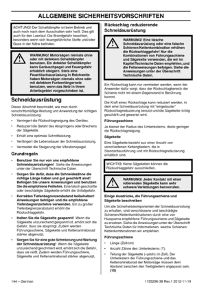 Page 144ALLGEMEINE SICHERHEITSVORSCHRIFTEN
144 – German1155296-38 Rev.1 2012-11-19
Schneidausrüstung
Dieser Abschnitt beschreibt, wie man durch 
vorschriftsmäßige Wartung und Anwendung der richtigen 
Schneidausrüstung:
• Verringert die Rückschlagneigung des Gerätes.
• Reduziert die Gefahr des Abspringens oder Brechens 
der Sägekette.
• Erhält eine optimale Schnittleistung.
• Verlängert die Lebensdauer der Schneidausrüstung.
• Vermeidet die Steigerung der Vibrationspegel.
Grundregeln
•Benutzen Sie nur von uns...