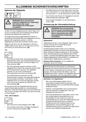 Page 146ALLGEMEINE SICHERHEITSVORSCHRIFTEN
146 – German1155296-38 Rev.1 2012-11-19
Spannen der Sägekette
Je öfter man eine Sägekette benutzt, desto länger wird 
sie. Es ist wichtig, dass die Schneidausrüstung dieser 
Veränderung entsprechend justiert wird.
Die Kettenspannung ist regelmäßig beim Tanken zu 
kontrollieren. ACHTUNG! Eine neue Sägekette muss eine 
gewisse Zeit eingefahren werden, in der die 
Sägekettenspannung öfter kontrolliert werden muss.
Allgemein gilt, dass man die Sägekette so straff wie...
