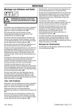 Page 148MONTAGE
148 – German1155296-38 Rev.1 2012-11-19
Montage von Schiene und Kette
135
Kontrollieren, dass die Kettenbremse nicht in ausgelöster 
Position ist, indem der Handschutz der Kettenbremse 
gegen den vorderen Griff geführt wird. (38)
Die Schienenmutter herausschrauben und den 
Kupplungsdeckel (Kettenbremse) abnehmen. Den 
Transportschutz (A) entfernen. (39)
Die Schiene über den Schienenbolzen montieren. Die 
Schiene in der hintersten Position aufsetzen. Die Kette 
um das Kettenantriebsrad und in die...