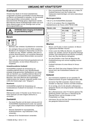 Page 149UMGANG MIT KRAFTSTOFF
German – 1491155296-38 Rev.1 2012-11-19
Kraftstoff
Hinweis! Das Gerät ist mit einem Zweitaktmotor 
ausgestattet und daher ausschließlich mit einer Mischung 
aus Benzin und Zweitaktöl zu betreiben. Um das korrekte 
Mischungsverhältnis sicherzustellen, muss die 
beizumischende Ölmenge genau abgemessen werden. 
Beim Mischen kleiner Kraftstoffmengen wirken sich auch 
kleine Abweichungen bei der Ölmenge stark auf das 
Mischungsverhältnis aus.
Benzin
• Bleifreies oder verbleites...