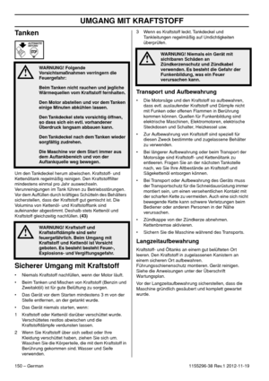 Page 150UMGANG MIT KRAFTSTOFF
150 – German1155296-38 Rev.1 2012-11-19
Tanken
Um den Tankdeckel herum abwischen. Kraftstoff- und 
Kettenöltank regelmäßig reinigen. Den Kraftstoffﬁlter 
mindestens einmal pro Jahr auswechseln. 
Verunreinigungen im Tank führen zu Betriebsstörungen. 
Vor dem Auffüllen durch kräftiges Schütteln des Behälters 
sicherstellen, dass der Kraftstoff gut gemischt ist. Die 
Volumina von Kettenöl- und Kraftstofftank sind 
aufeinander abgestimmt. Deshalb stets Kettenöl und 
Kraftstoff...