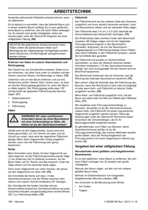 Page 156ARBEITSTECHNIK
156 – German1155296-38 Rev.1 2012-11-19 Anwender während der Fällarbeit verletzen können, wenn 
sie abbrechen.
Es ist absolut zu vermeiden, dass der fallende Baum sich 
in einem anderen Baum verfängt. Es ist sehr gefährlich, 
einen Baum zu entfernen, der sich beim Fällen verfangen 
hat. Es besteht sehr große Unfallgefahr. Siehe die 
Anweisungen unter der Überschrift Vorgehen bei einer 
mißglückten Fällung. (69)
Enfernen von Ästen im unteren Stammbereich und 
Rückzugsweg
Den Stamm bis auf...