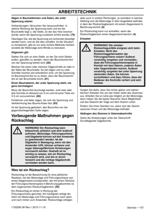 Page 157ARBEITSTECHNIK
German – 1571155296-38 Rev.1 2012-11-19Sägen in Baumstämmen und Ästen, die unter 
Spannung stehen
Vorbereitungen: Versuchen Sie herauszuﬁnden, in 
welche Richtung die Spannung wirkt und wo die 
Bruchstelle liegt (= die Stelle, an der das Holz brechen 
würde, wenn die Spannung zusätzlich erhöht würde). (79)
Überlegen Sie, wie die Spannung am sichersten beseitigt 
werden kann, und ob Sie dies schaffen. Ist die Situation 
zu kompliziert, gibt es nur eine sichere Methode nämlich 
anstelle der...