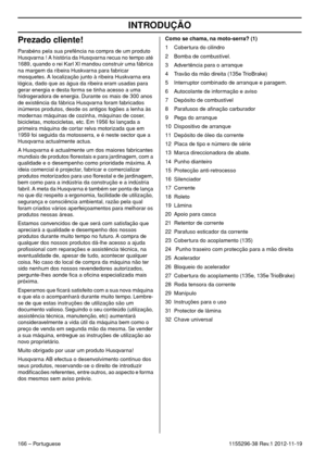 Page 166INTRODUÇÃO
166 – Portuguese1155296-38 Rev.1 2012-11-19
Prezado cliente!
Parabéns pela sua prefência na compra de um produto 
Husqvarna ! A história da Husqvarna recua no tempo até 
1689, quando o rei Karl XI mandou construir uma fábrica 
na margem da ribeira Huskvarna para fabricar 
mosquetes. A localização junto à ribeira Huskvarna era 
lógica, dado que as água da ribeira eram usadas para 
gerar energia e desta forma se tinha acesso a uma 
hidrogeradora de energia. Durante os mais de 300 anos 
de...