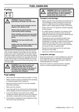 Page 18FUEL HANDLING
18 – English1155296-38 Rev.1 2012-11-19
Fueling
Clean the area around the fuel cap. Clean the fuel and 
chain oil tanks regularly. The fuel ﬁlter must be replaced 
at least once a year. Contamination in the tanks causes 
malfunction. Make sure the fuel is well mixed by shaking 
the container before refuelling. The capacities of the chain 
oil tank and fuel tank are carefully matched. You should 
therefore always ﬁll the chain oil tank and fuel tank at the 
same time. (43)
Fuel safety
•...