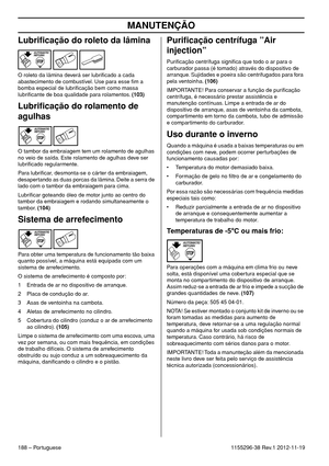 Page 188MANUTENÇÃO
188 – Portuguese1155296-38 Rev.1 2012-11-19
Lubriﬁcação do roleto da lâmina
O roleto da lâmina deverá ser lubriﬁcado a cada 
abastecimento de combustível. Use para esse ﬁm a 
bomba especial de lubriﬁcação bem como massa 
lubriﬁcante de boa qualidade para rolamentos. (103)
Lubriﬁcação do rolamento de 
agulhas
O tambor da embraiagem tem um rolamento de agulhas 
no veio de saída. Este rolamento de agulhas deve ser 
lubriﬁcado regularmente.
Para lubriﬁcar, desmonta-se o cárter da embraiagem,...