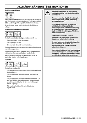 Page 200ALLMÄNNA SÄKERHETSINSTRUKTIONER
200 – Svenska1155296-38 Rev.1 2012-11-19 Smörjning av nållager
Båda typer av kedjedrivhjul har ett nållager vid utgående 
axel vilket måste smörjas regelbundet (1 gång per vecka). 
OBS! Använd lagerfett av god kvalitet eller motorolja.
Se anvisningar under rubrik Underhåll, Smörjning av 
nållager.
Slitagekontroll av skärutrustningen
Kontrollera sågkedjan dagligen med avseende på:
• Synliga sprickor i nitar och länkar.
• Om sågkedjan är stel.
• Om nitar och länkar är...