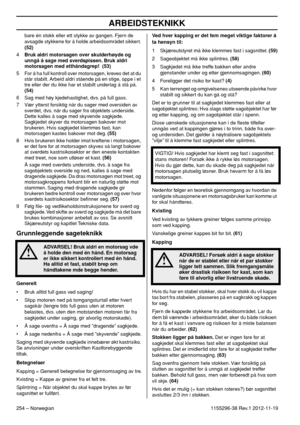 Page 254ARBEIDSTEKNIKK
254 – Norwegian1155296-38 Rev.1 2012-11-19 bare én stokk eller ett stykke av gangen. Fjern de 
avsagde stykkene for å holde arbeidsområdet sikkert. 
(52)
4Bruk aldri motorsagen over skulderhøyde og 
unngå å sage med sverdspissen. Bruk aldri 
motorsagen med etthåndsgrep!  (53)
5 For å ha full kontroll over motorsagen, kreves det at du 
står stabilt. Arbeid aldri stående på en stige, oppe i et 
tre eller der du ikke har et stabilt underlag å stå på. 
(54)
6 Sag med høy kjedehastighet, dvs....
