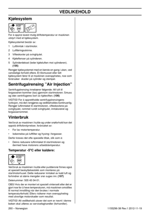 Page 260VEDLIKEHOLD
260 – Norwegian1155296-38 Rev.1 2012-11-19
Kjølesystem
For å oppnå lavest mulig driftstemperatur er maskinen 
utstyrt med et kjølesystem.
Kjølesystemet består av:
1 Luftinntak i startmotor.
2 Luftføringsskinne.
3 Vifteskovler på svinghjulet.
4 Kjøleﬂenser på sylinderen.
5 Sylinderdeksel (leder kjøleluften mot sylinderen). 
(105)
Rengjør kjølesystemet med en børste en gang i uken, ved 
vanskelige forhold oftere. Et tilsmusset eller tett 
kjølesystem fører til at maskinen overopphetes, noe som...