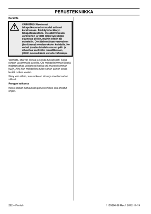 Page 282PERUSTEKNIIKKA
282 – Finnish1155296-38 Rev.1 2012-11-19 Karsinta
Varmista, että voit liikkua ja seisoa turvallisesti! Seiso 
rungon vasemmalla puolella. Ole mahdollisimman lähellä 
moottorisahaa voidaksesi hallita sitä mahdollisimman 
hyvin. Aina kun mahdollista tulee sahan painon antaa 
levätä runkoa vasten.
Siirry vain silloin, kun runko on sinun ja moottorisahan 
välissä.
Rungon katkonta
Katso otsikon Sahauksen perustekniikka alla annetut 
ohjeet.
!
VAROITUS! Useimmat 
takapotkuonnettomuudet sattuvat...