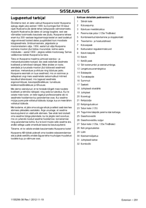 Page 291 
SISSEJUHATUS
 
Estonian
 
 –
 
 
 
291
 
1155296-38
 
 Re
 
v
 
.1 
 
2012-11-19
 
Lugupeetud tarbija!
 
Õnnitleme teid, et olete valinud Husqvarna toote! Husqvarna 
 
ajalugu algab juba aastast 1689, kui kuningas Karl XI käsul 
rajati Huskvarna jõe äärde tehas tahtpüsside valmistamiseks. 
Asukoht Huskvarna jõe ääres oli üsnagi loogiline, sest see 
võimaldas tootmiseks kasutada vee jõudu. Husqvarna tehase 
enam kui 300-aastase tegutsemisaja kestel on seal toodetud 
väga erinevaid tooteid alates...