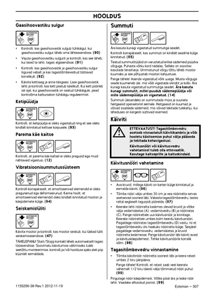 Page 307HOOLDUS
Estonian – 3071155296-38 Rev.1 2012-11-19
Gaasihoovastiku sulgur
•Kontrolli, kas gaasihoovastik sulgub tühikäigul, kui 
gaasihoovastiku sulgur läheb oma lähteasendisse. (90)
•Vajuta gaasihoovastiku sulgurit ja kontrolli, kas see läheb, 
kui lased ta lahti, tagasi algasendisse. (91)
•Kontrolli, kas gaasihoovastik ja gaasihoovastiku sulgur 
liiguvad vabalt ja kas tagasitõmbevedrud töötavad 
korralikult. 
(92)
•Käivita kettsaag ja anna täisgaasi. Lase gaasihoovastik 
lahti ja kontrolli, kas kett...