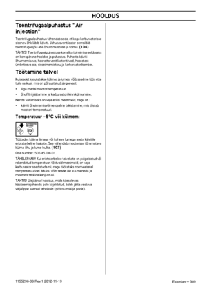 Page 309HOOLDUS
Estonian – 3091155296-38 Rev.1 2012-11-19
Tsentrifugaalpuhastus Air 
injection

Tsentrifugaalpuhastus tähendab seda, et kogu karburaatorisse sisenev õhk läbib käiviti. Jahutusventilaator eemaldab 
tsentrifugaaljõu abil õhust mustuse ja tolmu. (106)
TÄHTIS! Tsentrifugaalpuhastuse korraliku toimimise eelduseks on korrapärane hooldus ja puhastus. Puhasta käiviti 
õhuimemisava, hooratta ventilaatoritiivad, hooratast 
ümbritseva ala, sisseimemistoru ja karburaatorikamber.
Töötamine talvel
Kuiseadet...