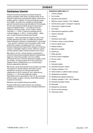 Page 337ØVADAS
Lithuanian – 3371155296-38 Rev.1 2012-11-19
Gerbiamas kliente!
Sveikiname pasirinkus Husqvarna produktà! Husqvarna tradicijos prasideda 1689 metais, kai karalius Karlas XI ant 
Huskvarna upelio kranto leido pastatyti fabrikà, kuriame buvo 
pradòtos gaminti mu‰kietos. ·i vieta prie Huskvarna upelio 
buvo logi‰ka, nes upelis buvo naudojamas hidroenergijai 
gaminti ir tokiu bdu tarnavo kaip hidroelektrinò. Per tà daugiau 
nei 300 met˜ Husqvarna fabriko gyvavimo epochà buvo 
pagaminta begalò produkt˜...