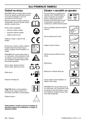 Page 360KAJ POMENIJO SIMBOLI
360 – Slovene1155296-38 Rev.1 2012-11-19
Simboli na stroju:
OPOZORILO! Motorna Ïaga je lahko nevarna! Povr‰na ali napaãna uporaba lahko povzroãi 
resne telesne po‰kodbe in celo smrt 
uporabnika ali navzoãih oseb.
Natanãno preberite navodila za uporabo in 
se prepriãajte, da ste jih razumeli, predno 
zaãnete z uporabo stroja.
Pri delu vedno uporabljajte:
•Atestirano za‰ãitno ãelado
•Atestirane za‰ãitne slu‰alke
•Za‰ãitna oãala ali vezir
 Izdelek je v skladu z veljavnimi CE 
predpisi....