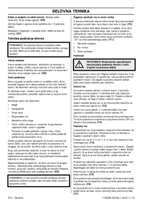 Page 374DELOVNA TEHNIKA
374 – Slovene1155296-38 Rev.1 2012-11-19
Deblo je podprto na obeh koncih. Obstaja velika 
nevarnost, da se veriga zagozdi. (59)
Zaãnite Ïagati s zgornje strani (pribliÏno do 1/3 premera debla).
Nadaljujte z Ïaganjem z spodnje strani, dokler se reza ne 
sreãata. (67)
Tehnika podiranja dreves
Varna razdalja
Varna razdalja med drevesom, doloãenim za podiranje, in ljudmi, ki delajo v bliÏini, naj bo najmanj 2,5 krat dalj‰a od 
dolÏine drevesa. Poskrbite, da med podiranjem na nevarnem 
obmoãju...