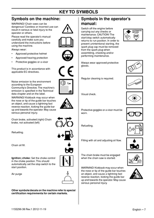 Page 7 
KEY TO  SYMBOLS 
English 
 – 
 7
1155296-38 Rev.1 2012-11-19
 
Symbols on the machine: 
WARNING! Chain saws can be 
dangerous! Careless or incorrect use can 
result in serious or fatal injury to the 
operator or others.
Please read the operator’s manual 
carefully and make sure you 
understand the instructions before 
using the machine.
Always wear:
• Approved protective helmet
• Approved hearing protection
• Protective goggles or a visor
This product is in accordance with 
applicable EC directives....