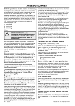 Page 76ARBEIDSTECHNIEK
76 – Dutch1155296-38 Rev.1 2012-11-19 Onderste gedeelte van de stam snoeien en vluchtweg
Haal altijd tot schouderhoogte de takken van de stam. Het 
is het veiligst van onder naar boven te werken en de stam 
tussen u en de motorkettingzaag te houden.  (70)
Verwijder de vegetatie rond de boom en controleer of er 
eventuele hindernissen (stenen, takken, kuilen enz.) zijn 
zodat u gemakkelijk weg kunt komen wanneer de boom 
begint te vallen. De vluchtweg moet in een hoek van circa 
135°...