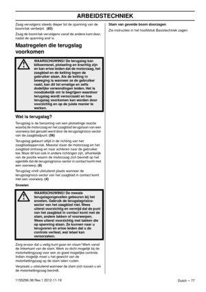 Page 77ARBEIDSTECHNIEK
Dutch – 771155296-38 Rev.1 2012-11-19Zaag vervolgens steeds dieper tot de spanning van de 
boom/tak verdwijnt.  (83)
Zaag de boom/tak vervolgens vanaf de andere kant door, 
nadat de spanning eraf is. 
Maatregelen die terugslag 
voorkomen
Wat is terugslag?
Terugslag is de benaming van een plotselinge reactie 
waarbij de motorzaag en het zaagblad terugslaan van een 
voorwerp dat geraakt werd door de terugslagrisico-sector 
van de zaagbladpunt. (56)
Terugslag gebeurt altijd in de richting...