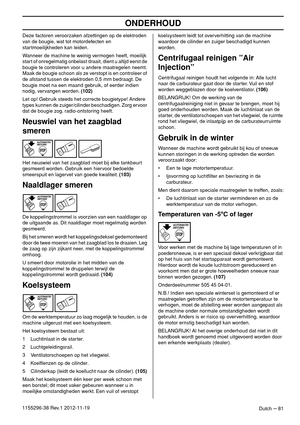 Page 81ONDERHOUD
Dutch – 811155296-38 Rev.1 2012-11-19Deze factoren veroorzaken afzettingen op de elektroden 
van de bougie, wat tot motordefecten en 
startmoeilijkheden kan leiden.
Wanneer de machine te weinig vermogen heeft, moeilijk 
start of onregelmatig onbelast draait, dient u altijd eerst de 
bougie te controleren voor u andere maatregelen neemt. 
Maak de bougie schoon als ze verstopt is en controleer of 
de afstand tussen de elektroden 0,5 mm bedraagt. De 
bougie moet na een maand gebruik, of eerder...