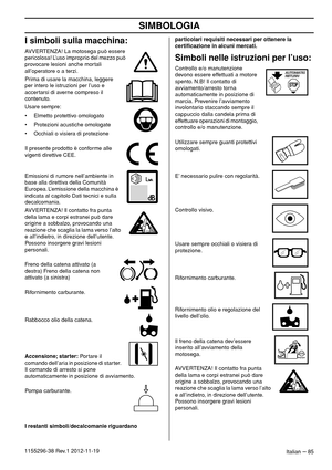 Page 85SIMBOLOGIA
Italian – 851155296-38 Rev.1 2012-11-19
I simboli sulla macchina:
AVVERTENZA! La motosega può essere 
pericolosa! L’uso improprio del mezzo può 
provocare lesioni anche mortali 
all’operatore o a terzi.
Prima di usare la macchina, leggere 
per intero le istruzioni per l’uso e 
accertarsi di averne compreso il 
contenuto.
Usare sempre:
• Elmetto protettivo omologato
• Protezioni acustiche omologate
• Occhiali o visiera di protezione
Il presente prodotto è conforme alle 
vigenti direttive CEE....