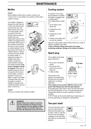 Page 19English – 19
MAINTENANCE
Cooling system
To maintain as low opera-
ting temperature as possible
the engine is equipped with
a cooling system.
The cooling system consists
of:
1. An air intake on the
starter unit.
2. Cooling fins on the
flywheel.
3. Cooling fins on the
cylinder
4. Cylinder cover (leads cold
air onto the cylinder).
Muffler
NOTE!
Some mufflers are fitted with a catalytic converter. See
“Technical data” to see whether your machine is fitted with a
catalytic converter.
The muffler is designed...