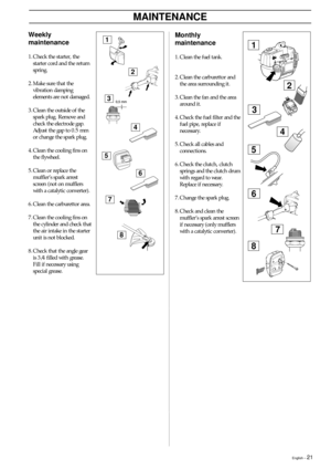 Page 21English – 21
MAINTENANCE
Weekly
maintenance
1. Check the starter, the
starter cord and the return
spring.
2. Make sure that the
vibration damping
elements are not damaged.
3. Clean the outside of the
spark plug. Remove and
check the electrode gap.
Adjust the gap to 0.5 mm
or change the spark plug.
4. Clean the cooling fins on
the flywheel.
5. Clean or replace the
muffler’s spark arrest
screen (not on mufflers
with a catalytic converter).
6. Clean the carburettor area.
7. Clean the cooling fins on
the...