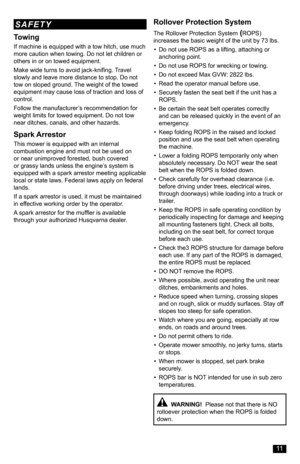 Page 11Towing
If machine is equipped with a tow hitch, use much more caution when towing. Do not let children or others in or on towed equipment.
Make wide turns to avoid jack-knifing. Travel slowly and leave more distance to stop. Do not tow on sloped ground. The weight of the towed equipment may cause loss of traction and loss of control.
Follow the manufacturer’s recommendation for weight limits for towed equipment. Do not tow near ditches, canals, and other hazards.
Spark Arrestor
This mower is equipped...